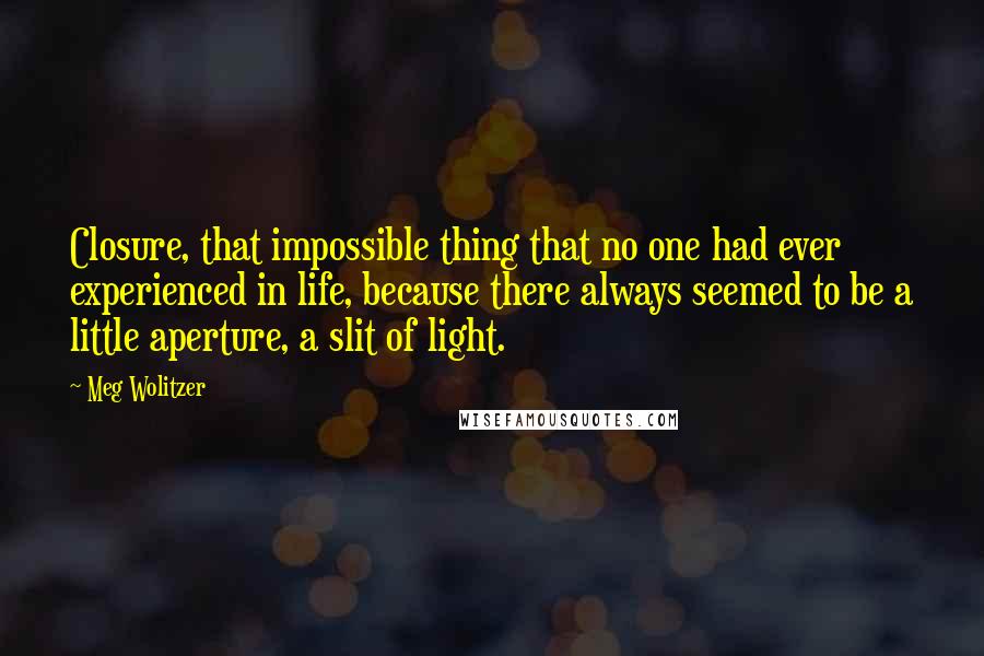 Meg Wolitzer Quotes: Closure, that impossible thing that no one had ever experienced in life, because there always seemed to be a little aperture, a slit of light.