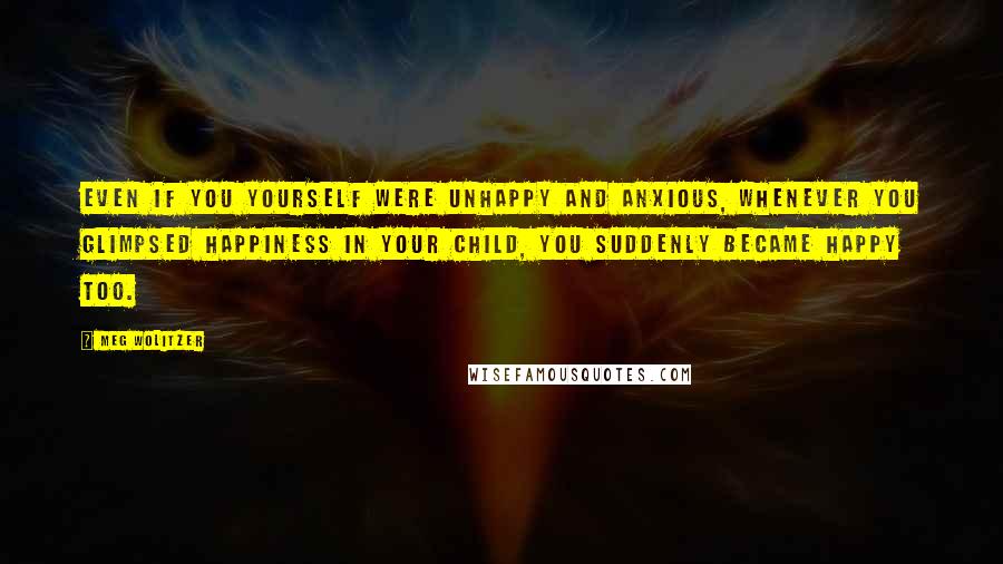 Meg Wolitzer Quotes: Even if you yourself were unhappy and anxious, whenever you glimpsed happiness in your child, you suddenly became happy too.