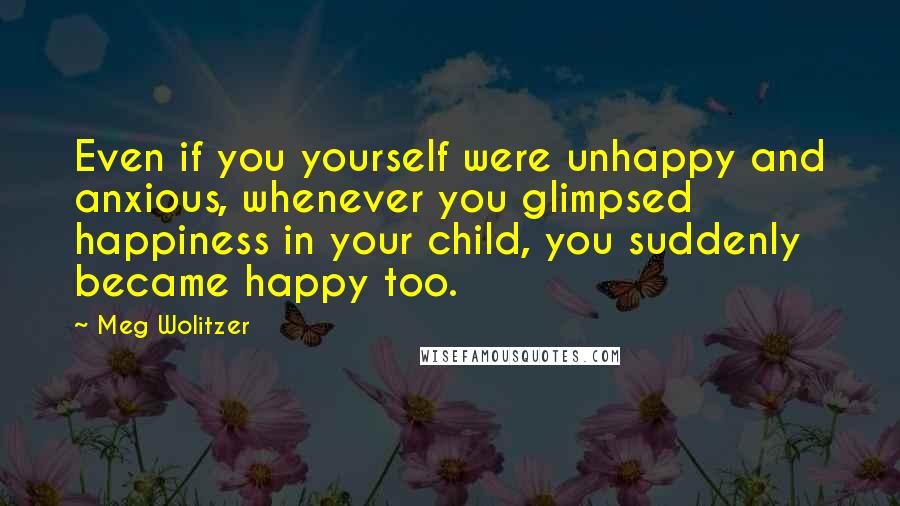 Meg Wolitzer Quotes: Even if you yourself were unhappy and anxious, whenever you glimpsed happiness in your child, you suddenly became happy too.