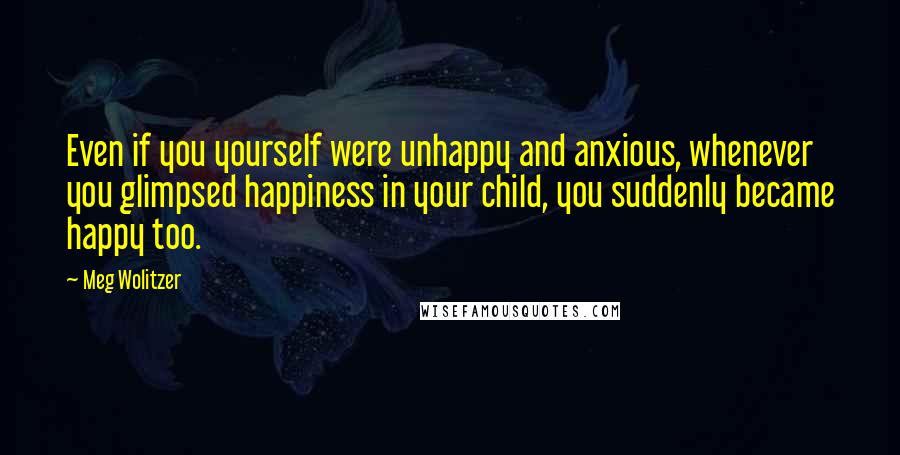 Meg Wolitzer Quotes: Even if you yourself were unhappy and anxious, whenever you glimpsed happiness in your child, you suddenly became happy too.