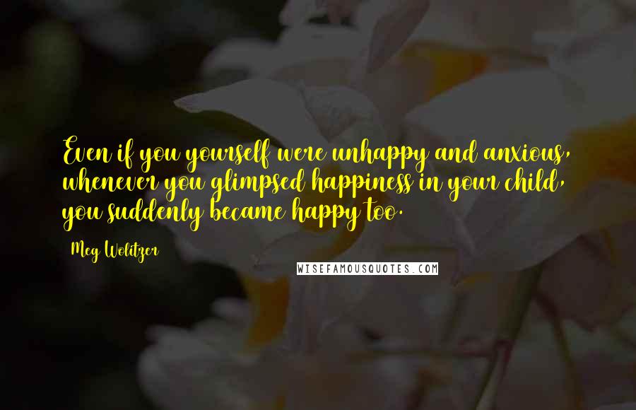 Meg Wolitzer Quotes: Even if you yourself were unhappy and anxious, whenever you glimpsed happiness in your child, you suddenly became happy too.