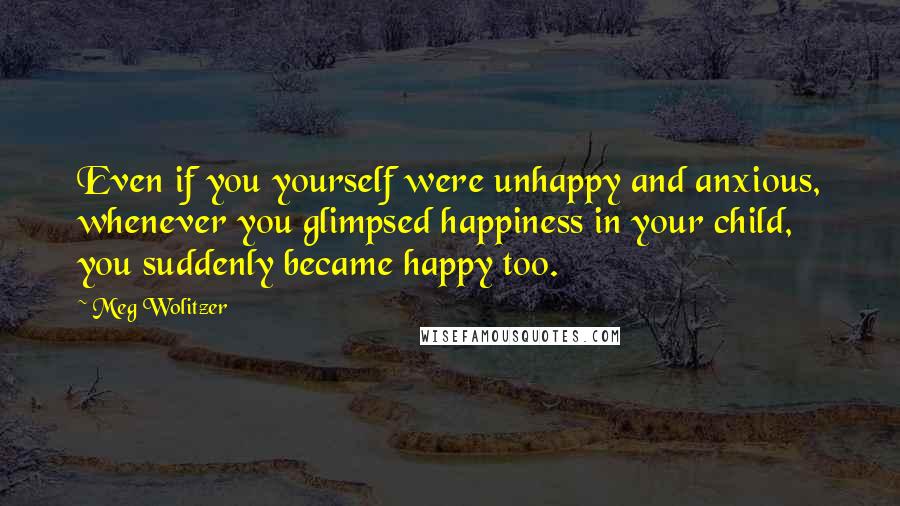 Meg Wolitzer Quotes: Even if you yourself were unhappy and anxious, whenever you glimpsed happiness in your child, you suddenly became happy too.