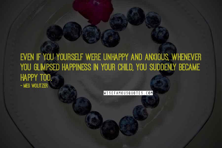 Meg Wolitzer Quotes: Even if you yourself were unhappy and anxious, whenever you glimpsed happiness in your child, you suddenly became happy too.