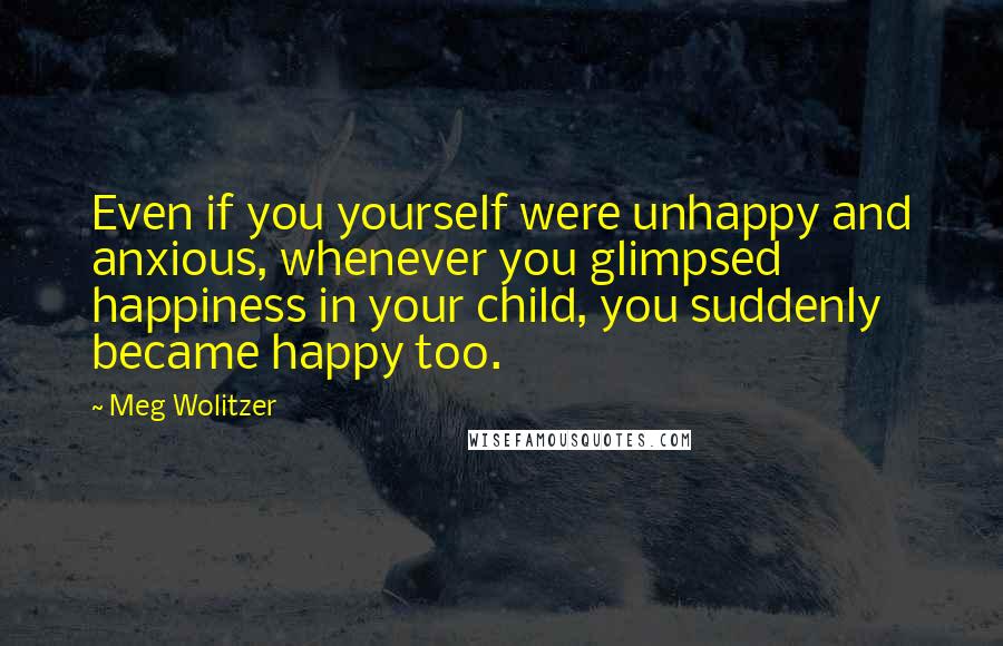 Meg Wolitzer Quotes: Even if you yourself were unhappy and anxious, whenever you glimpsed happiness in your child, you suddenly became happy too.