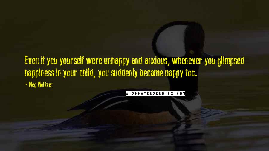 Meg Wolitzer Quotes: Even if you yourself were unhappy and anxious, whenever you glimpsed happiness in your child, you suddenly became happy too.