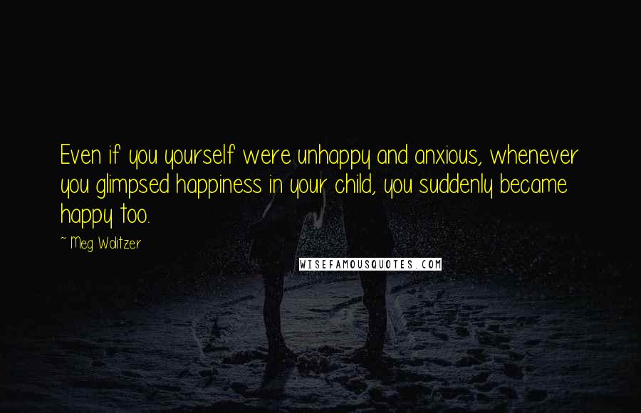 Meg Wolitzer Quotes: Even if you yourself were unhappy and anxious, whenever you glimpsed happiness in your child, you suddenly became happy too.