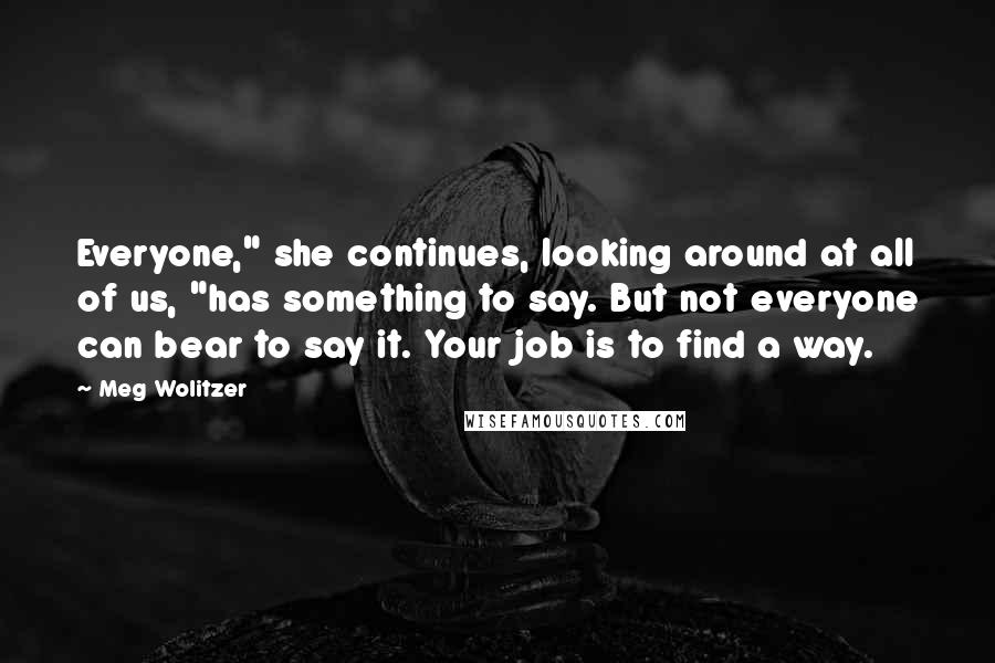 Meg Wolitzer Quotes: Everyone," she continues, looking around at all of us, "has something to say. But not everyone can bear to say it. Your job is to find a way.