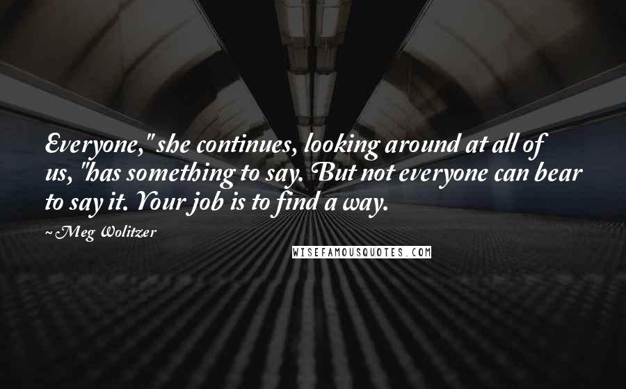 Meg Wolitzer Quotes: Everyone," she continues, looking around at all of us, "has something to say. But not everyone can bear to say it. Your job is to find a way.