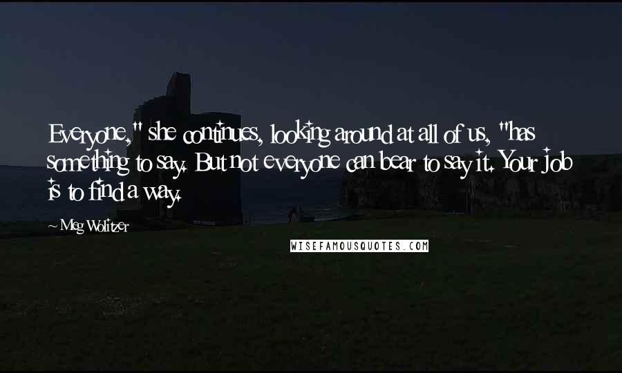 Meg Wolitzer Quotes: Everyone," she continues, looking around at all of us, "has something to say. But not everyone can bear to say it. Your job is to find a way.