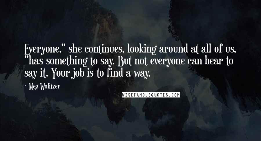 Meg Wolitzer Quotes: Everyone," she continues, looking around at all of us, "has something to say. But not everyone can bear to say it. Your job is to find a way.