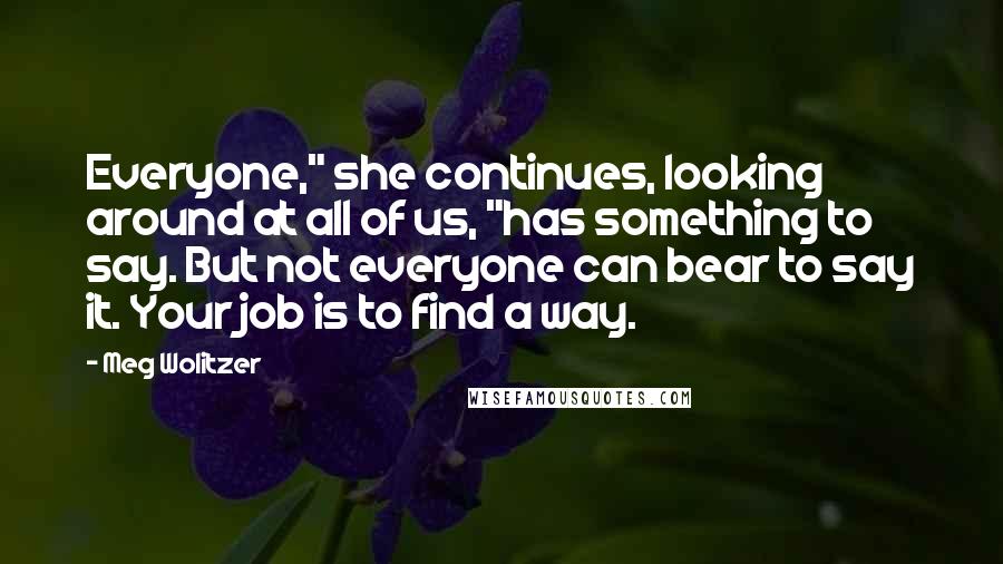 Meg Wolitzer Quotes: Everyone," she continues, looking around at all of us, "has something to say. But not everyone can bear to say it. Your job is to find a way.