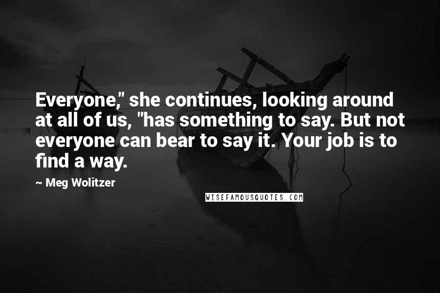 Meg Wolitzer Quotes: Everyone," she continues, looking around at all of us, "has something to say. But not everyone can bear to say it. Your job is to find a way.