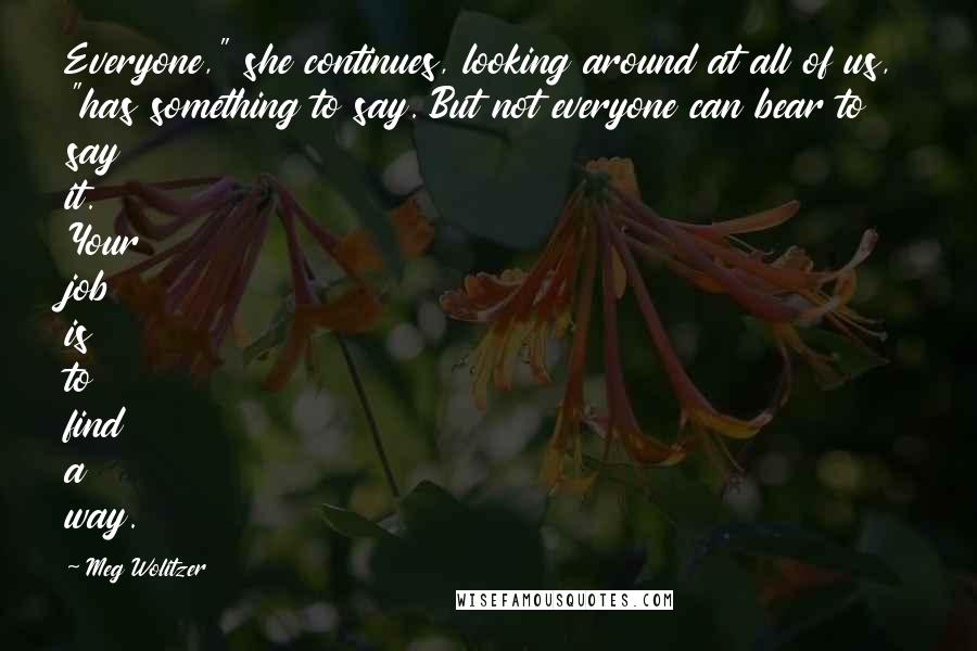 Meg Wolitzer Quotes: Everyone," she continues, looking around at all of us, "has something to say. But not everyone can bear to say it. Your job is to find a way.