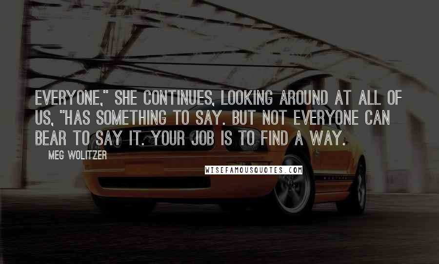 Meg Wolitzer Quotes: Everyone," she continues, looking around at all of us, "has something to say. But not everyone can bear to say it. Your job is to find a way.