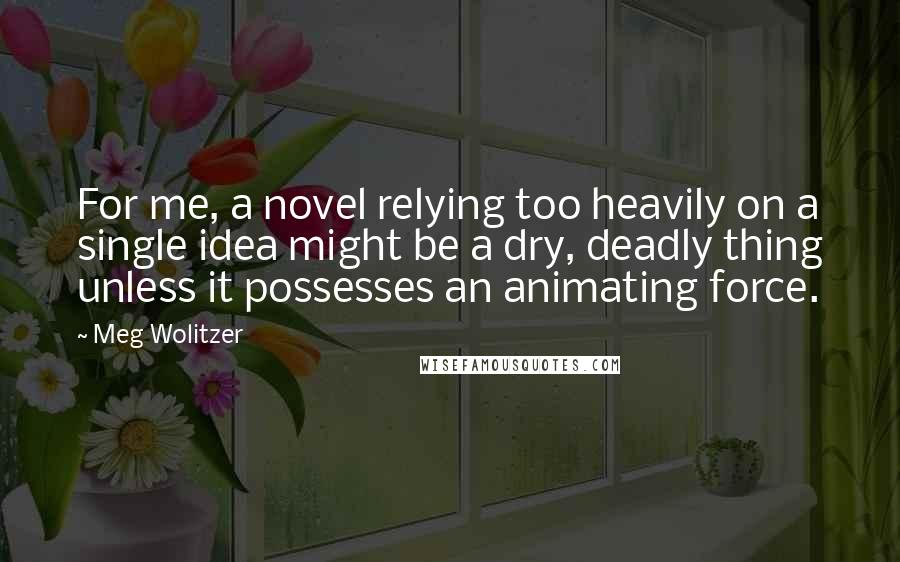 Meg Wolitzer Quotes: For me, a novel relying too heavily on a single idea might be a dry, deadly thing unless it possesses an animating force.