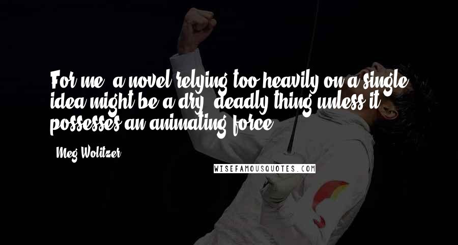 Meg Wolitzer Quotes: For me, a novel relying too heavily on a single idea might be a dry, deadly thing unless it possesses an animating force.