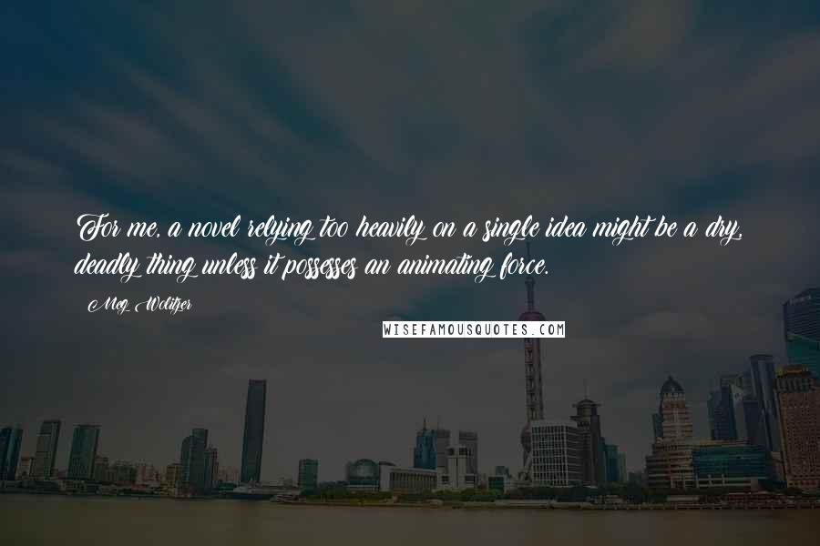 Meg Wolitzer Quotes: For me, a novel relying too heavily on a single idea might be a dry, deadly thing unless it possesses an animating force.