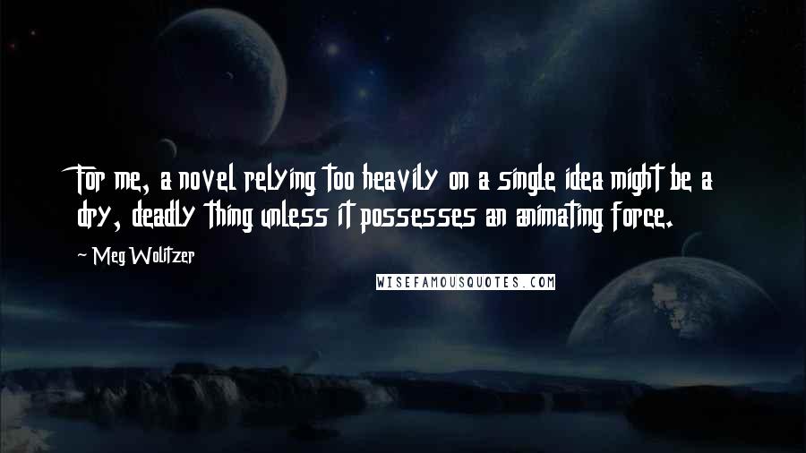 Meg Wolitzer Quotes: For me, a novel relying too heavily on a single idea might be a dry, deadly thing unless it possesses an animating force.