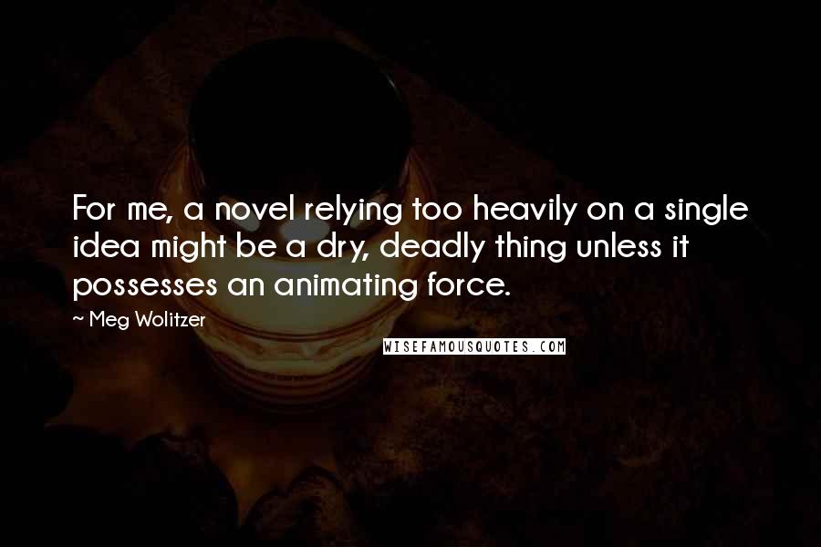 Meg Wolitzer Quotes: For me, a novel relying too heavily on a single idea might be a dry, deadly thing unless it possesses an animating force.