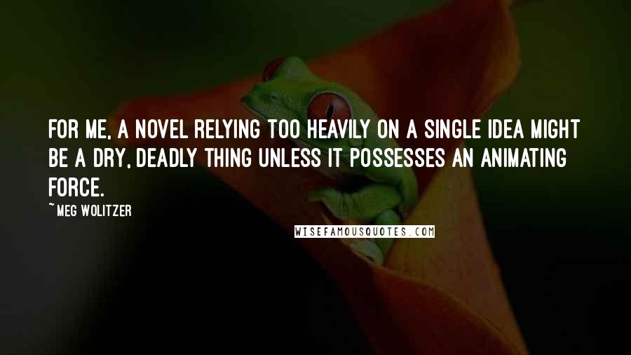 Meg Wolitzer Quotes: For me, a novel relying too heavily on a single idea might be a dry, deadly thing unless it possesses an animating force.