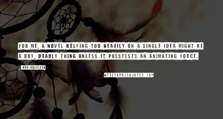 Meg Wolitzer Quotes: For me, a novel relying too heavily on a single idea might be a dry, deadly thing unless it possesses an animating force.