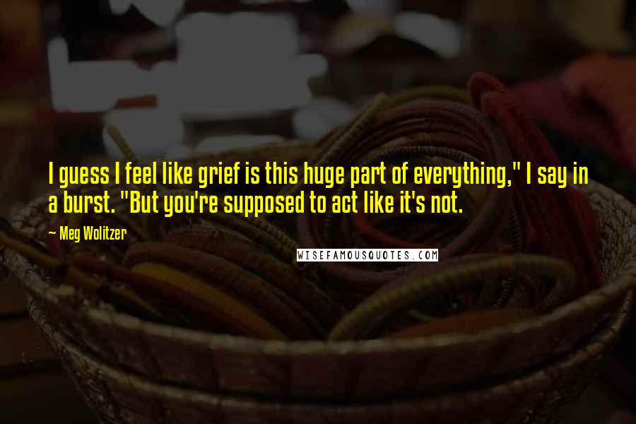 Meg Wolitzer Quotes: I guess I feel like grief is this huge part of everything," I say in a burst. "But you're supposed to act like it's not.