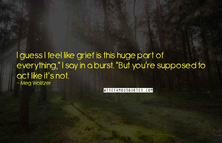 Meg Wolitzer Quotes: I guess I feel like grief is this huge part of everything," I say in a burst. "But you're supposed to act like it's not.