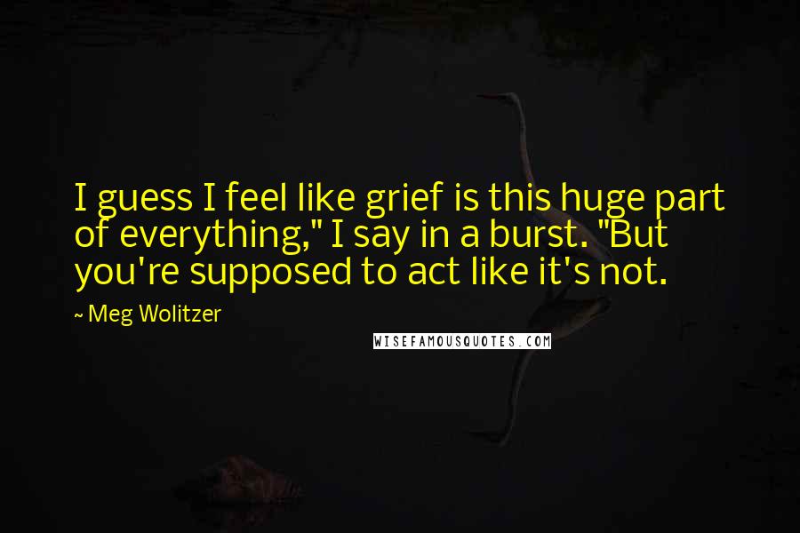 Meg Wolitzer Quotes: I guess I feel like grief is this huge part of everything," I say in a burst. "But you're supposed to act like it's not.