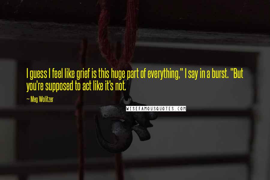 Meg Wolitzer Quotes: I guess I feel like grief is this huge part of everything," I say in a burst. "But you're supposed to act like it's not.