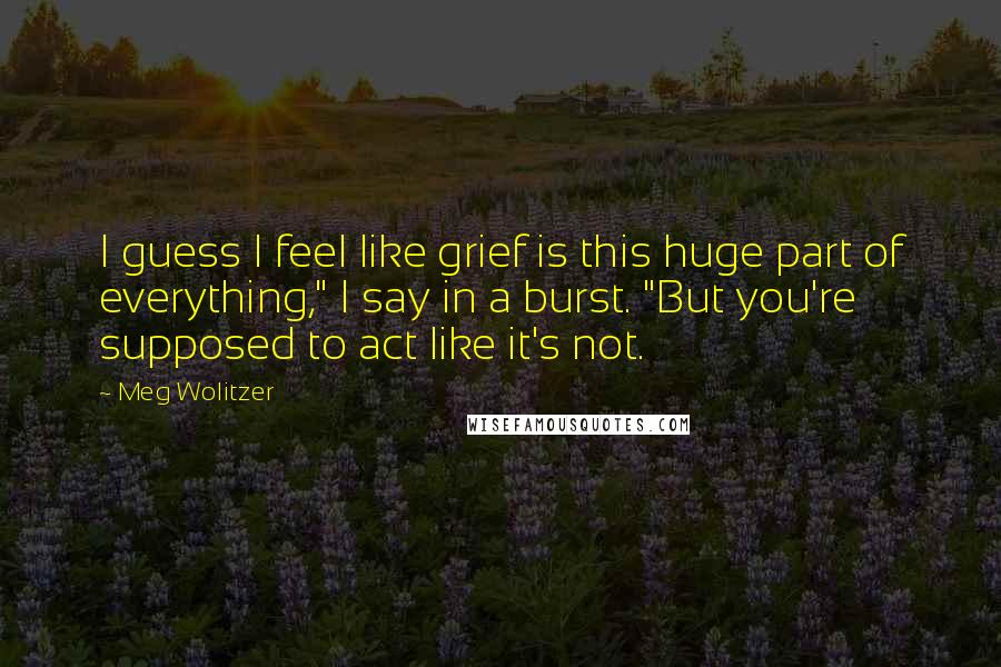 Meg Wolitzer Quotes: I guess I feel like grief is this huge part of everything," I say in a burst. "But you're supposed to act like it's not.