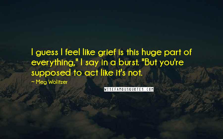 Meg Wolitzer Quotes: I guess I feel like grief is this huge part of everything," I say in a burst. "But you're supposed to act like it's not.