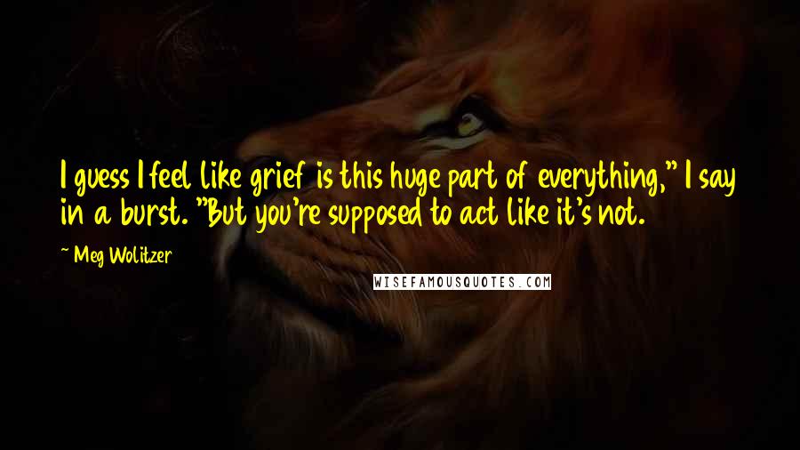 Meg Wolitzer Quotes: I guess I feel like grief is this huge part of everything," I say in a burst. "But you're supposed to act like it's not.