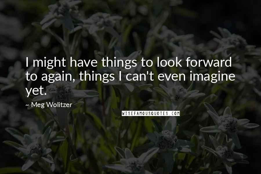 Meg Wolitzer Quotes: I might have things to look forward to again, things I can't even imagine yet.