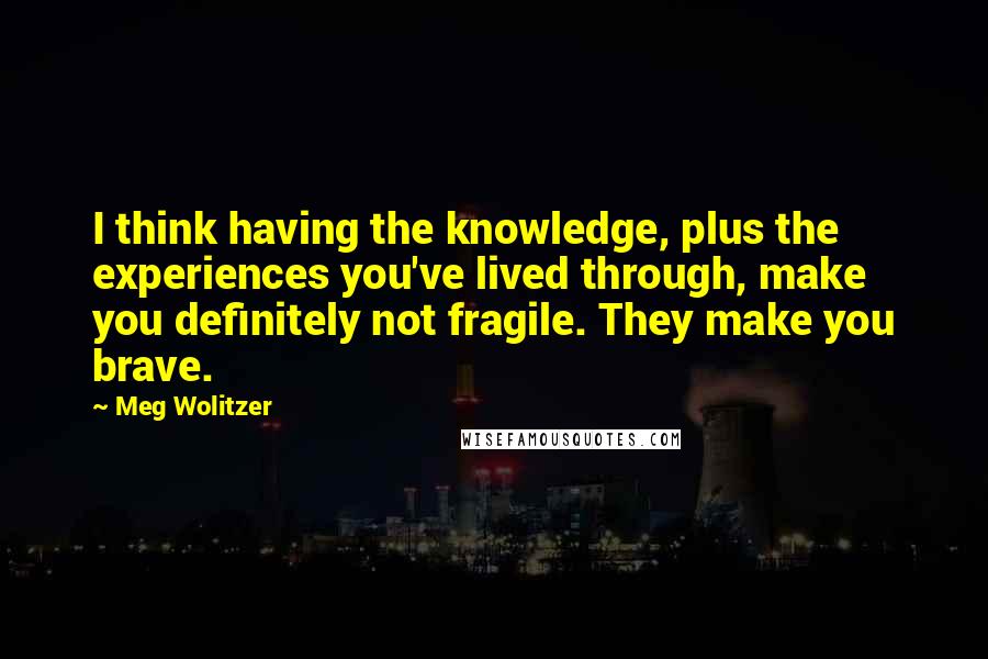 Meg Wolitzer Quotes: I think having the knowledge, plus the experiences you've lived through, make you definitely not fragile. They make you brave.