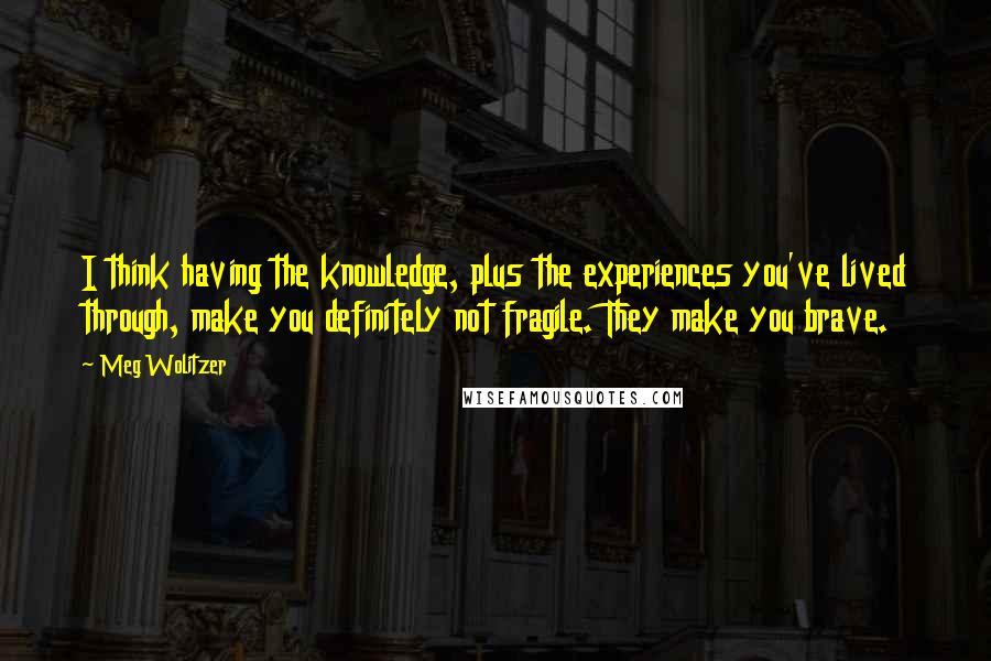 Meg Wolitzer Quotes: I think having the knowledge, plus the experiences you've lived through, make you definitely not fragile. They make you brave.