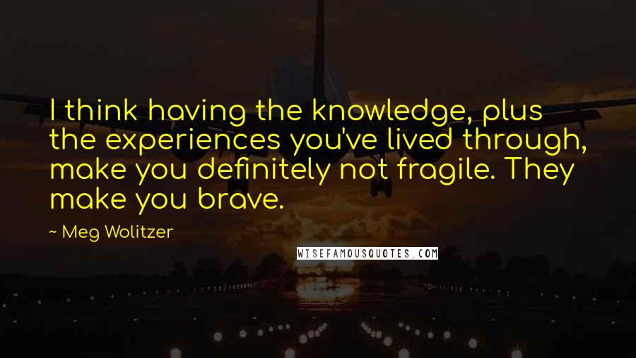 Meg Wolitzer Quotes: I think having the knowledge, plus the experiences you've lived through, make you definitely not fragile. They make you brave.