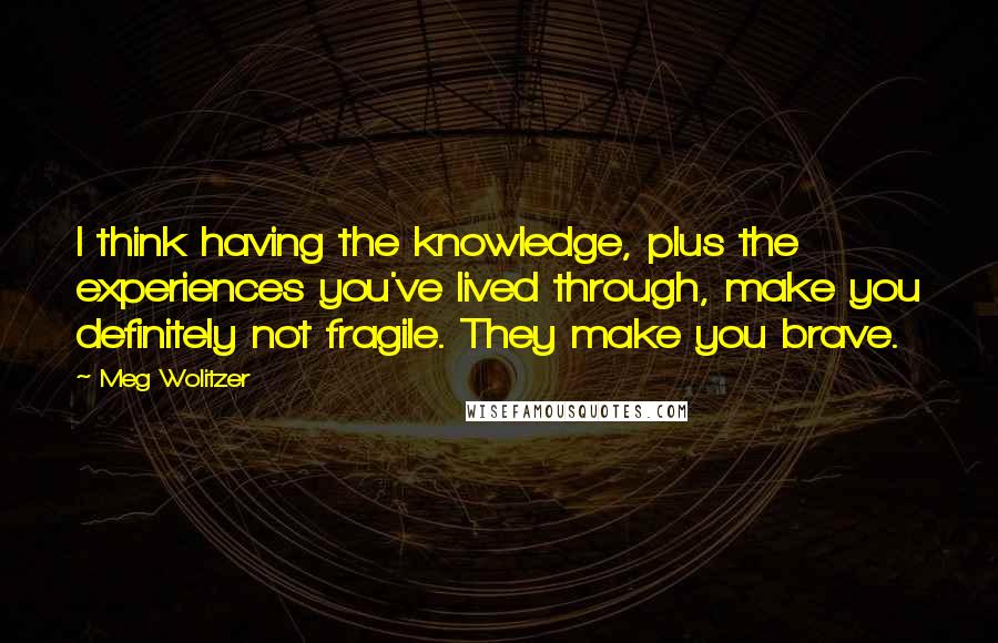 Meg Wolitzer Quotes: I think having the knowledge, plus the experiences you've lived through, make you definitely not fragile. They make you brave.