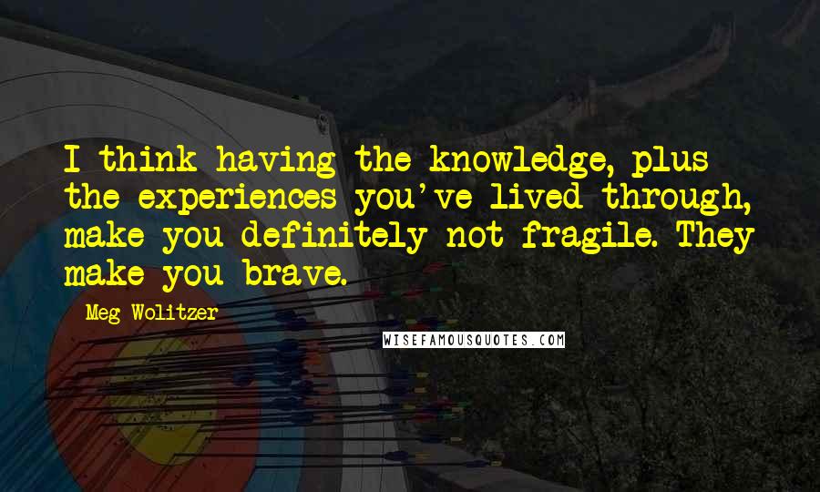 Meg Wolitzer Quotes: I think having the knowledge, plus the experiences you've lived through, make you definitely not fragile. They make you brave.