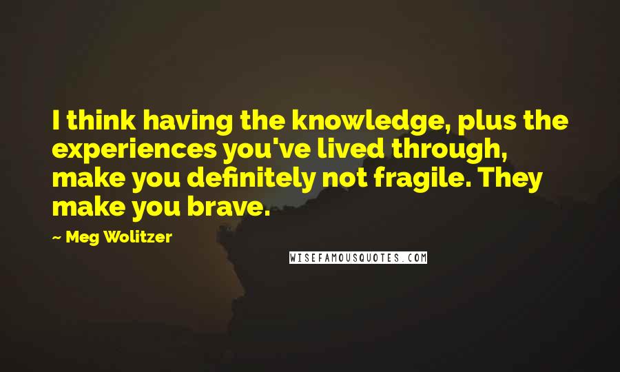 Meg Wolitzer Quotes: I think having the knowledge, plus the experiences you've lived through, make you definitely not fragile. They make you brave.