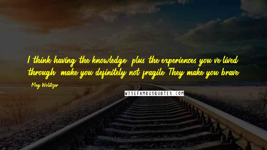 Meg Wolitzer Quotes: I think having the knowledge, plus the experiences you've lived through, make you definitely not fragile. They make you brave.