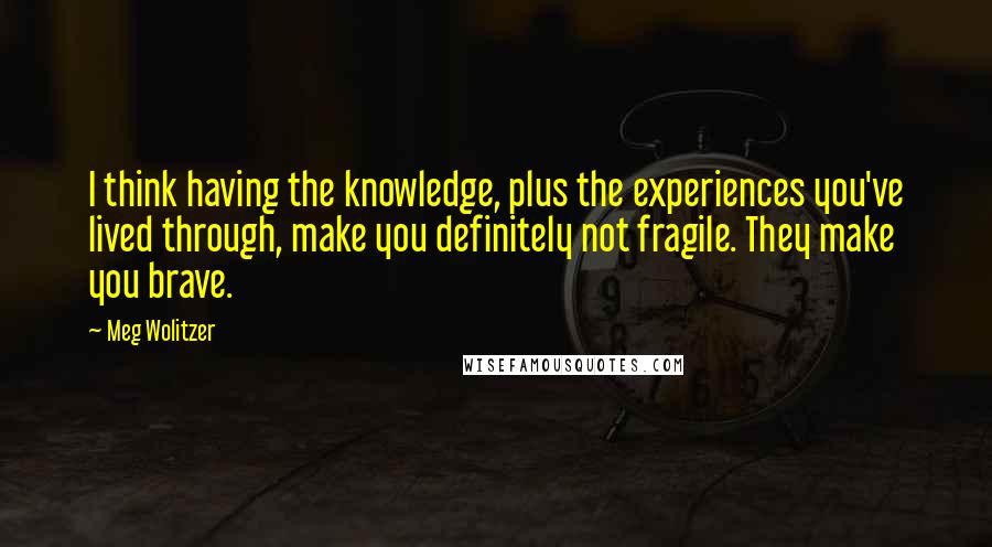 Meg Wolitzer Quotes: I think having the knowledge, plus the experiences you've lived through, make you definitely not fragile. They make you brave.