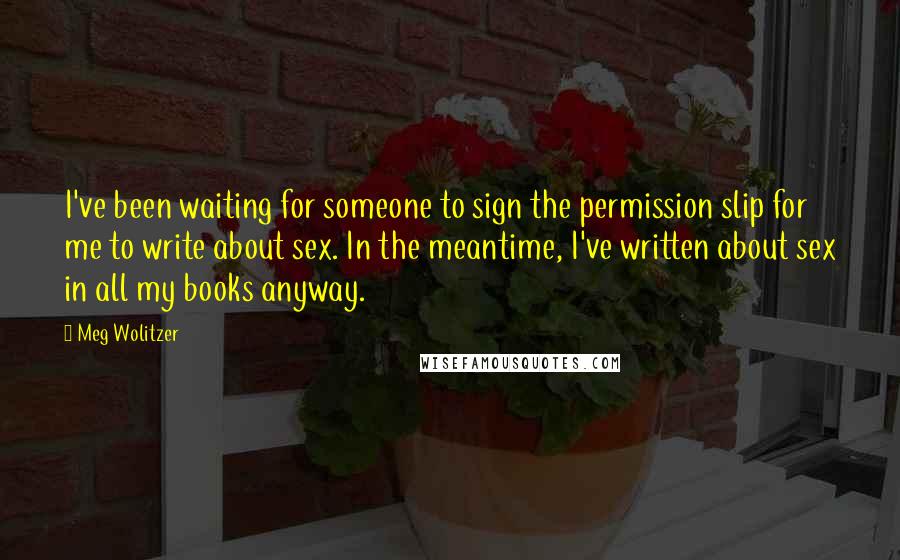 Meg Wolitzer Quotes: I've been waiting for someone to sign the permission slip for me to write about sex. In the meantime, I've written about sex in all my books anyway.