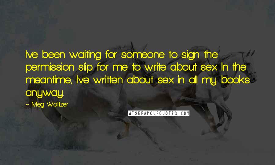 Meg Wolitzer Quotes: I've been waiting for someone to sign the permission slip for me to write about sex. In the meantime, I've written about sex in all my books anyway.