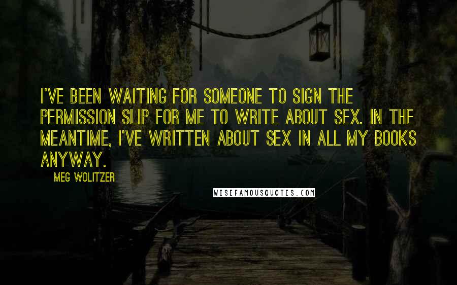 Meg Wolitzer Quotes: I've been waiting for someone to sign the permission slip for me to write about sex. In the meantime, I've written about sex in all my books anyway.