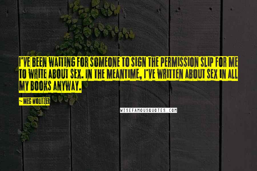 Meg Wolitzer Quotes: I've been waiting for someone to sign the permission slip for me to write about sex. In the meantime, I've written about sex in all my books anyway.