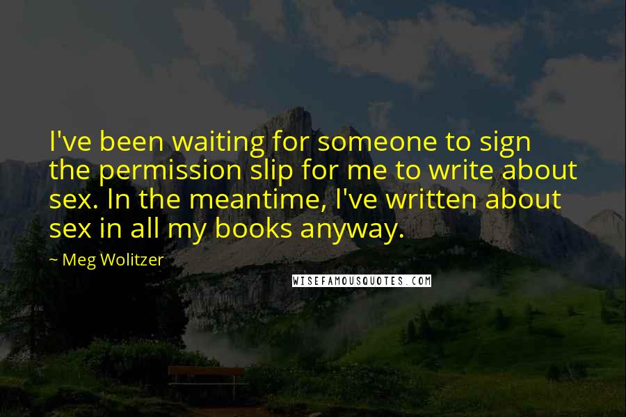 Meg Wolitzer Quotes: I've been waiting for someone to sign the permission slip for me to write about sex. In the meantime, I've written about sex in all my books anyway.