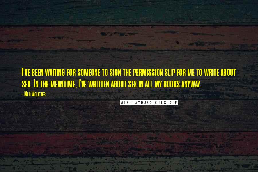 Meg Wolitzer Quotes: I've been waiting for someone to sign the permission slip for me to write about sex. In the meantime, I've written about sex in all my books anyway.