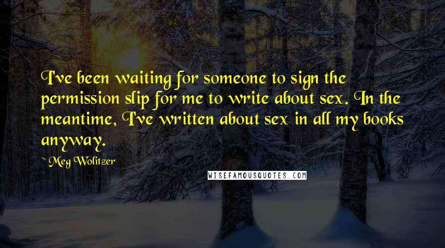 Meg Wolitzer Quotes: I've been waiting for someone to sign the permission slip for me to write about sex. In the meantime, I've written about sex in all my books anyway.