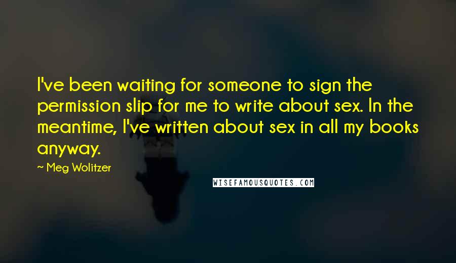 Meg Wolitzer Quotes: I've been waiting for someone to sign the permission slip for me to write about sex. In the meantime, I've written about sex in all my books anyway.