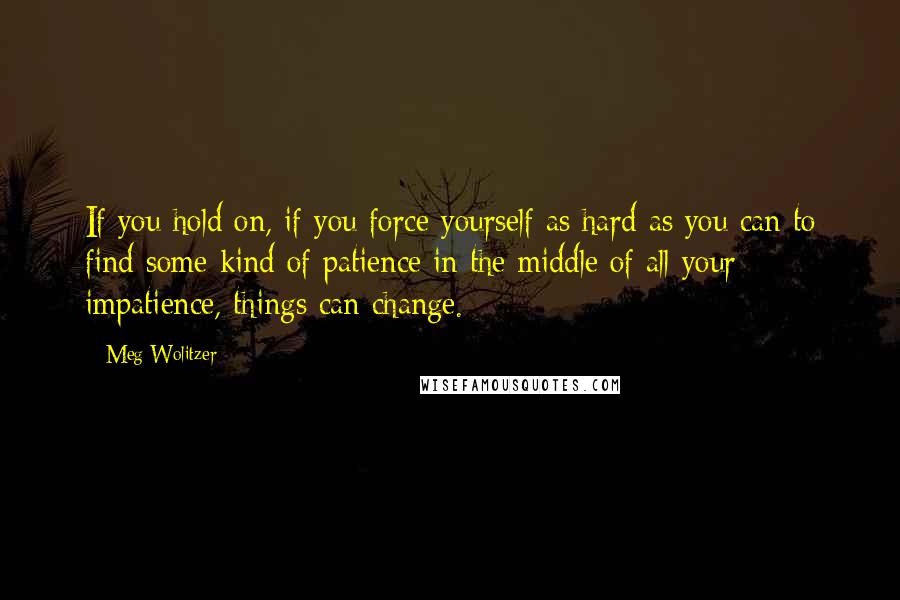 Meg Wolitzer Quotes: If you hold on, if you force yourself as hard as you can to find some kind of patience in the middle of all your impatience, things can change.